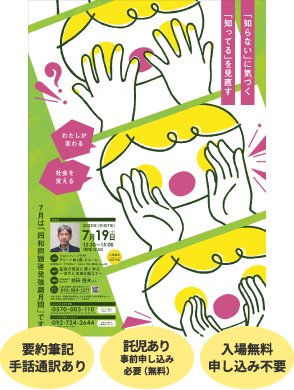 「知らない」に気づく「知ってる」を見直す -わたしが変わる　社会を変える- 要約筆記あり 手話通訳あり 託児あり事前申し込み必要（無料） 入場無料 申し込み不要