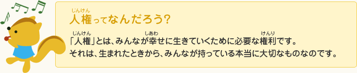 じんけんってなんだろう？じんけんとは、みんながしあわせに生きていくために必要なけんりです。
それは、生まれたときから、みんなが持っている本当に大切なものなのです。