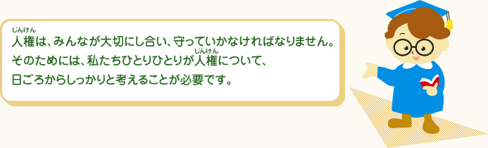 じんけんは、みんなが大切にし合い、守っていかなければなりません。そのためには、私たちひとりひとりがじんけんについて、日ごろからしっかりと考えることが必要です。