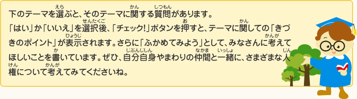 下(した)のテーマを選(えら)ぶと、そのテーマに関(かん)する質問(しつもん)があります。
「はい」か「いいえ」を選択後(せんたくご)、「チェック！」ボタンを押(お)すと、テーマに関(かん)しての「きづきのポイント」が表示(ひょうじ)されます。さらに「ふかめてみよう」として、みなさんに考(かんが)えてほしいことを書(か)いています。ぜひ、自分自身(じぶんじしん)やまわりの仲間(なかま)と一緒(いっしょ)に、さまざまな人権(じんけん)について考(かんが)えてみてくださいね。